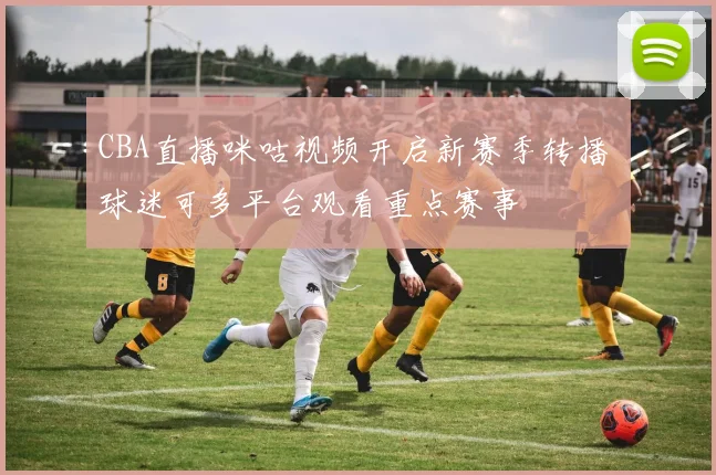 CBA直播咪咕视频开启新赛季转播 球迷可多平台观看重点赛事