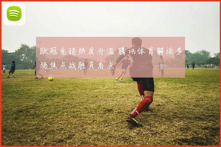 欧冠竞猜热度升温 腾讯体育解读多场焦点战胜负看点