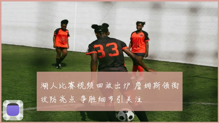湖人比赛视频回放出炉 詹姆斯领衔攻防亮点 争胜细节引关注
