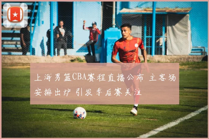 上海男篮CBA赛程直播公布 主客场安排出炉 引发季后赛关注