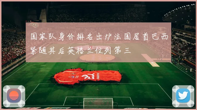 国家队身价排名出炉法国居首巴西紧随其后英格兰位列第三