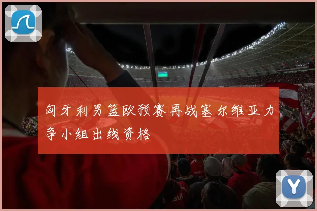 匈牙利男篮欧预赛再战塞尔维亚力争小组出线资格