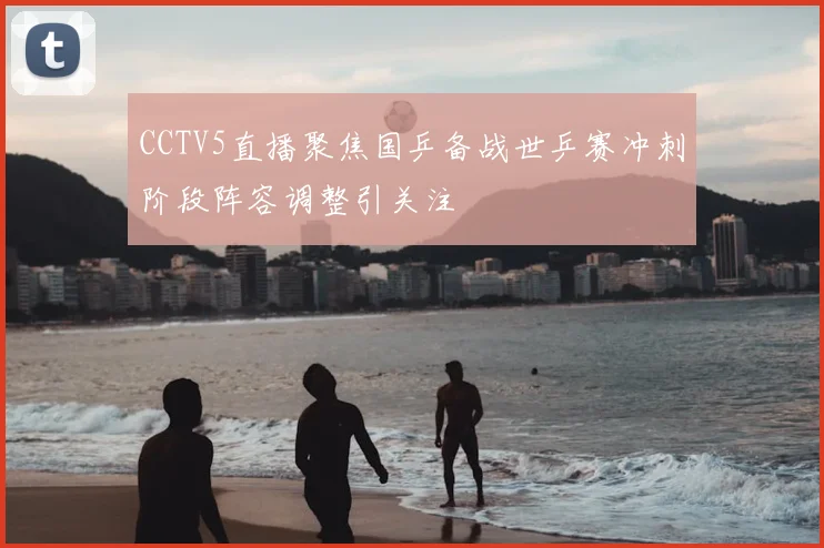 CCTV5直播聚焦国乒备战世乒赛冲刺阶段阵容调整引关注