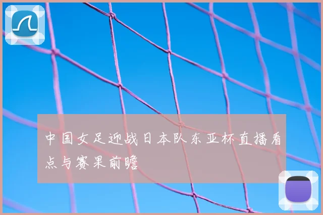 中国女足迎战日本队东亚杯直播看点与赛果前瞻