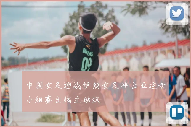 中国女足迎战伊朗女足冲击亚运会小组赛出线主动权