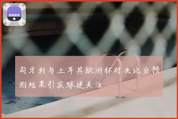 匈牙利与土耳其欧洲杯对决比分预测结果引发球迷关注