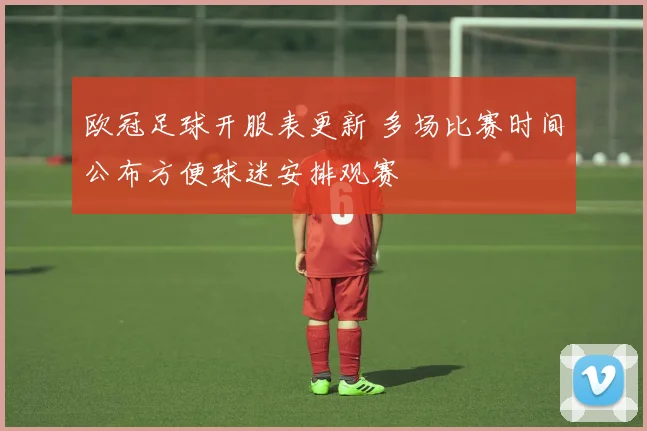 欧冠足球开服表更新 多场比赛时间公布方便球迷安排观赛