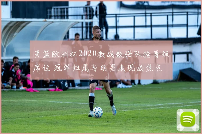 男篮欧洲杯2020激战数强队抢晋级席位 冠军归属与明星表现成焦点